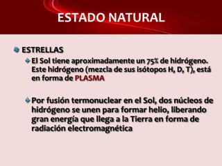 ESTADO NATURAL
ESTRELLAS
El Sol tiene aproximadamente un 75% de hidrógeno.
Este hidrógeno (mezcla de sus isótopos H, D, T), está
en forma de PLASMA
Por fusión termonuclear en el Sol, dos núcleos de
hidrógeno se unen para formar helio, liberando
gran energía que llega a la Tierra en forma de
radiación electromagnética
 