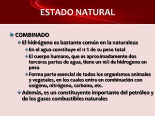 ESTADO NATURAL
COMBINADO
El hidrógeno es bastante común en la naturaleza
En el agua constituye el 11 % de su peso total
El cuerpo humano, que es aproximadamente dos
terceras partes de agua, tiene un 10% de hidrogeno en
peso
Forma parte esencial de todos los organismos animales
y vegetales, en los cuales entra en combinación con
oxígeno, nitrógeno, carbono, etc.
Además, es un constituyente importante del petróleo y
de los gases combustibles naturales
 