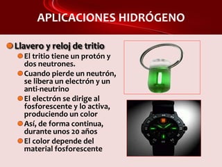 APLICACIONES HIDRÓGENO
Llavero y reloj de tritio
El tritio tiene un protón y
dos neutrones.
Cuando pierde un neutrón,
se libera un electrón y un
anti-neutrino
El electrón se dirige al
fosforescente y lo activa,
produciendo un color
Así, de forma continua,
durante unos 20 años
El color depende del
material fosforescente
 