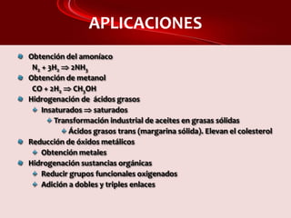 APLICACIONES
Obtención del amoníaco
N2 + 3H2  2NH3
Obtención de metanol
CO + 2H2  CH3OH
Hidrogenación de ácidos grasos
Insaturados  saturados
Transformación industrial de aceites en grasas sólidas
Ácidos grasos trans (margarina sólida). Elevan el colesterol
Reducción de óxidos metálicos
Obtención metales
Hidrogenación sustancias orgánicas
Reducir grupos funcionales oxigenados
Adición a dobles y triples enlaces
 