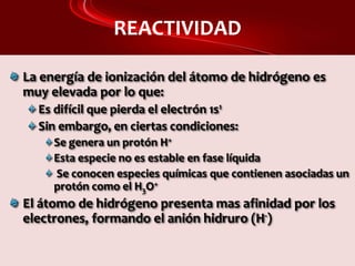 REACTIVIDAD
La energía de ionización del átomo de hidrógeno es
muy elevada por lo que:
Es difícil que pierda el electrón 1s1
Sin embargo, en ciertas condiciones:
Se genera un protón H+
Esta especie no es estable en fase líquida
Se conocen especies químicas que contienen asociadas un
protón como el H3O+
El átomo de hidrógeno presenta mas afinidad por los
electrones, formando el anión hidruro (H-)
 