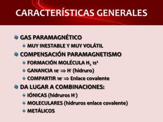 CARACTERÍSTICAS GENERALES
GAS PARAMAGNÉTICO
MUY INESTABLE Y MUY VOLÁTIL
COMPENSACIÓN PARAMAGNETISMO
FORMACIÓN MOLÉCULA H2 1s2
GANANCIA 1e-  H- (hidruro)
COMPARTIR 1e-  Enlace covalente
DA LUGAR A COMBINACIONES:
IÓNICAS (hidruros H-)
MOLECULARES (hidruros enlace covalente)
METÁLICOS
 