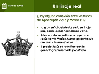  La gran señal del Mesías sería su linaje
real, como descendencia de David.
 Aún cuando los judíos no creyeran en
Jesús como Mesías, Mateo presenta sus
credenciales mesiánicas.
 El propio Jesús se identificó con la
genealogía presentada por Mateo.
¿Hay alguna conexión entre los textos
de Apocalipsis 22:16 y Mateo 1:1?
Un linaje realHIJO DE DAVID
 