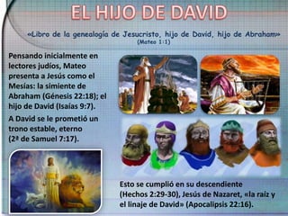 «Libro de la genealogía de Jesucristo, hijo de David, hijo de Abraham»
(Mateo 1:1)
Pensando inicialmente en
lectores judíos, Mateo
presenta a Jesús como el
Mesías: la simiente de
Abraham (Génesis 22:18); el
hijo de David (Isaías 9:7).
A David se le prometió un
trono estable, eterno
(2ª de Samuel 7:17).
Esto se cumplió en su descendiente
(Hechos 2:29-30), Jesús de Nazaret, «la raíz y
el linaje de David» (Apocalipsis 22:16).
 