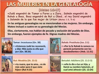 «Judá engendró de Tamar a Fares y a Zara… Salmón engendró de
Rahab a Booz, Booz engendró de Rut a Obed… el rey David engendró
a Salomón de la que fue mujer de Urías» (Mateo 1:3, 5-6)
En las antiguas genealogías no se mencionaban a las mujeres. Sin embargo,
Mateo incluyó a cuatro en su genealogía del Mesías.
Ellas, ciertamente, nos hablan de pecado y exclusión del pueblo de Dios.
Sin embargo, fueron ejemplos de fe. Dignas madres del Mesías.
Tamar: Incestuosa (Gn. 38)
• «Entonces Judá los reconoció,
y dijo: Más justa es ella que
yo» (Gn. 38:26)
Rahab: Prostituta (Jos. 2:1)
• «Por la fe Rahab la ramera no
pereció juntamente con los
desobedientes» (Heb. 11:31)
Rut: Moabita (Dt. 23:3)
• «tu nuera, que te ama… es de
más valor para ti que siete
hijos» (Rut 4:15)
Betsabé: Adúltera (2S. 11:2-3)
• «ella le dio a luz un hijo, y
llamó su nombre Salomón, al
cual amó Jehová» (2S. 12:24)
 