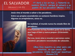 «Y dará a luz un hijo, y llamarás su
nombre JESÚS, porque él salvará a su
pueblo de sus pecados» (Mateo 1:21)
Jesús vino al mundo a salvar a los pecadores.
Entre sus propios ascendentes se contaron hombres impíos.
Algunos se arrepintieron, otros no.
«Mas Dios muestra su amor para con
nosotros, en que siendo aún
pecadores, Cristo murió por nosotros»
(Romanos 5:8)
En realidad, el mundo nunca ha estado libre de
pecadores:
«Ciertamente no hay hombre justo en la tierra,
que haga el bien y nunca peque» (Eclesiastés
7:20).
Por eso, Jesús vino a rescatar a personas como
nosotros: pecadores necesitados de salvación.
 