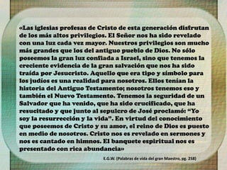 «Las iglesias profesas de Cristo de esta generación disfrutan
de los más altos privilegios. El Señor nos ha sido revelado
con una luz cada vez mayor. Nuestros privilegios son mucho
más grandes que los del antiguo pueblo de Dios. No sólo
poseemos la gran luz confiada a Israel, sino que tenemos la
creciente evidencia de la gran salvación que nos ha sido
traída por Jesucristo. Aquello que era tipo y símbolo para
los judíos es una realidad para nosotros. Ellos tenían la
historia del Antiguo Testamento; nosotros tenemos eso y
también el Nuevo Testamento. Tenemos la seguridad de un
Salvador que ha venido, que ha sido crucificado, que ha
resucitado y que junto al sepulcro de José proclamó: “Yo
soy la resurrección y la vida”. En virtud del conocimiento
que poseemos de Cristo y su amor, el reino de Dios es puesto
en medio de nosotros. Cristo nos es revelado en sermones y
nos es cantado en himnos. El banquete espiritual nos es
presentado con rica abundancia»
E.G.W. (Palabras de vida del gran Maestro, pg. 258)
 