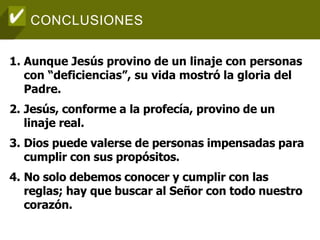 CONCLUSIONES
1. Aunque Jesús provino de un linaje con personas
con “deficiencias”, su vida mostró la gloria del
Padre.
2. Jesús, conforme a la profecía, provino de un
linaje real.
3. Dios puede valerse de personas impensadas para
cumplir con sus propósitos.
4. No solo debemos conocer y cumplir con las
reglas; hay que buscar al Señor con todo nuestro
corazón.
 