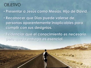 • Presentar a Jesús como Mesías, Hijo de David.
• Reconocer que Dios puede valerse de
personas aparentemente inaplicables para
cumplir con sus designios.
• Evidenciar que el conocimiento es necesario,
pero que la entrega es esencial.
 