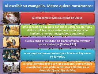 Al escribir su evangelio, Mateo quiere mostrarnos:
A Jesús como el Mesías, el Hijo de David.
Una genealogía que pasa por alto los orígenes eternos y
divinos del Rey para mostrar una ascendencia de
hombres y mujeres marginados y pecadores.
A Jesús como el Salvador, en quien también creyeron
sus ascendientes (Mateo 1:21).
A los paganos que se postran para honrar al Rey como
su Salvador.
A Jesús identificándose con los pecadores, como Mateo
el publicano, para poder redimirlos y elevarlos a la
altura de hijos e hijas de Dios.
 