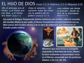 «En el principio era el
Verbo, y el Verbo era
con Dios, y el Verbo
era Dios» (Juan 1:1)
«hizo el universo … [y]
sustenta todas las cosas
con la palabra de su
poder» (Hebreos 1:2-3)
«sus salidas son desde
el principio, desde los
días de la eternidad»
(Miqueas 5:2)
Así como el Antiguo Testamento mismo comienza con un libro sobre la creación
del mundo, Mateo (y por ende, el Nuevo Testamento mismo) comienza con un
libro acerca del Creador mismo y de la obra de redención que solamente el
Creador podía realizar.
Mientras que Juan inicia su evangelio
realzando la divinidad de Jesús, Mateo
lo hace realzando su humanidad: Jesús
es el Mesías anunciado por las profecías
(Mateo 1:23; 2:6, 18, 23).
 
