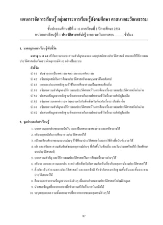 87
แผนการจัดการเรียนรู้ กลุ่มสาระการเรียนรู้สังคมศึกษา ศาสนาและวัฒนธรรม
ชั้นประถมศึกษาปีที่ 4 - 6 ภาคเรียนที่ 1 ปีการศึกษา 2554
หน่วยการเรียนรู้ที่ 1 ประวัติศาสตร์น่ารู้ ระยะเวลาในการสอน......................ชั่วโมง
1.	 มาตรฐานการเรียนรู้/ตัวชี้วัด
มาตรฐาน ส 4.1 เข้าใจความหมาย ความสำคัญของเวลา และยุคสมัยทางประวัติศาสตร์ สามารถใช้วิธีการทาง
ประวัติศาสตร์มาวิเคราะห์เหตุการณ์ต่างๆ อย่างเป็นระบบ
ตัวชี้วัด
ป. 4/1	 นับช่วงเวลาเป็นทศวรรษ ศตวรรษ และสหัสวรรษ
ป. 4/2	 อธิบายยุคสมัยในการศึกษาประวัติศาสตร์ของมนุษยชาติโดยสังเขป
ป. 4/3	 แยกแยะประเภทหลักฐานที่ใช้ในการศึกษาความเป็นมาของท้องถิ่น
ป. 5/1	 อธิบายความสำคัญของวิธีการทางประวัติศาสตร์ ในการศึกษาเรื่องราวทางประวัติศาสตร์อย่างง่าย
ป. 5/2	 นำเสนอข้อมูลจากหลักฐานที่หลากหลายในการทำความเข้าใจเรื่องราวสำคัญในอดีต
ป. 5/3	 อธิบายความแตกต่างระหว่างความจริงกับข้อเท็จจริงเกี่ยวกับเรื่องราวในท้องถิ่น
ป. 6/1	 อธิบายความสำคัญของวิธีการทางประวัติศาสตร์ ในการศึกษาเรื่องราวทางประวัติศาสตร์อย่างง่าย
ป. 6/2	 นำเสนอข้อมูลจากหลักฐานที่หลากหลายในการทำความเข้าใจเรื่องราวสำคัญในอดีต
2. 	จุดประสงค์การเรียนรู้
	 1. 	บอกความแตกต่างของการนับวัน เวลา เป็นทศวรรษ ศตวรรษ และสหัสวรรษได้
	 2.	อธิบายยุคสมัยในการศึกษาทางประวัติศาสตร์ได้
	 3.	เปรียบเทียบศักราชตามระบบต่างๆ ที่ใช้ศึกษาประวัติศาสตร์และการใช้คำเพื่อนับช่วงเวลาได้
	 4.	เล่า และอธิบาย ความสัมพันธ์ของเหตุการณ์ต่างๆ ที่เกิดขึ้นในท้องถิ่น และในประเทศไทยได้ (โดยศึกษา
จากประวัติศาสตร์)
	 5.	บอกความสำคัญ และวิธีการทางประวัติศาสตร์ในการศึกษาเรื่องราวต่างๆ ได้
	 6.	อธิบาย แยกแยะ ความแตกต่าง ระหว่างข้อเท็จจริงกับความคิดเห็นเกี่ยวกับเหตุการณ์ทางประวัติศาสตร์ได้
	 7.	ตั้งประเด็นคำถามทางประวัติศาสตร์ และบอกข้อดี ข้อจำกัดของหลักฐานชั้นต้นและชั้นรองทาง
ประวัติศาสตร์ได้
	 8.	ศึกษา และรวบรวมข้อมูลจากแหล่งต่างๆ เพื่อตอบคำถามทางประวัติศาสตร์อย่างมีเหตุผล
	 9.	นำเสนอข้อมูลที่หลากหลาย เพื่อทำความเข้าใจเรื่องราวในอดีตได้
	 10.	ระบุเหตุและผล รวมทั้งผลกระทบที่หลากหลายของเหตุการณ์ต่างๆ ได้
 