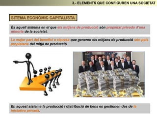 3.- ELEMENTS QUE CONFIGUREN UNA SOCIETAT
SITEMA ECONÒMIC CAPITALISTA
És aquell sistema en el que els mitjans de producció són propietat privada d’una
minoria de la societat.
En aquest sistema la producció i distribució de bens es gestionen des de la
iniciativa privada.
La major part del benefici o riquesa que generen els mitjans de producció són pels
propietaris del mitjà de producció
 