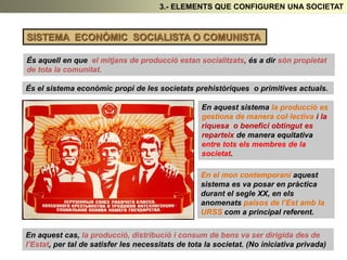 3.- ELEMENTS QUE CONFIGUREN UNA SOCIETAT
SISTEMA ECONÒMIC SOCIALISTA O COMUNISTA
És aquell en que el mitjans de producció estan socialitzats, és a dir són propietat
de tota la comunitat.
És el sistema econòmic propi de les societats prehistòriques o primitives actuals.
En aquest sistema la producció es
gestiona de manera col·lectiva i la
riquesa o benefici obtingut es
reparteix de manera equitativa
entre tots els membres de la
societat.
En el mon contemporani aquest
sistema es va posar en pràctica
durant el segle XX, en els
anomenats països de l’Est amb la
URSS com a principal referent.
En aquest cas, la producció, distribució i consum de bens va ser dirigida des de
l’Estat, per tal de satisfer les necessitats de tota la societat. (No iniciativa privada)
 