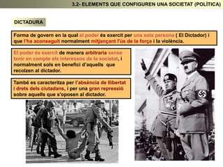DICTADURA
Forma de govern en la qual el poder és exercit per una sola persona ( El Dictador) i
que l’ha aconseguit normalment mitjançant l'ús de la força i la violència.
El poder és exercit de manera arbitraria sense
tenir en compte els interessos de la societat, i
normalment sols en benefici d’aquells que
recolzen al dictador.
També es caracteritza per l’absència de llibertat
i drets dels ciutadans, i per una gran repressió
sobre aquells que s'oposen al dictador.
3.2- ELEMENTS QUE CONFIGUREN UNA SOCIETAT (POLÍTICA)
 