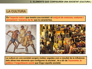 3.- ELEMENTS QUE CONFIGUREN UNA SOCIETAT (CULTURA )
LA CULTURA
És l’aspecte extern que mostra una societat i el conjunt de creences, costums i
pensament i maneres de fer que la caracteritza.
La cultura en una societat sorgeix moltes vegades com a resultat de la influència
dels altres tres elements que configuren la societat , és a dir de l’economia, la
política i l’organització social que tingui aquella societat.
 