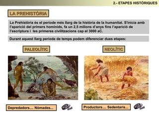 LA PREHISTÒRIA
PALEOLÍTIC NEOLÍTIC
Depredadors.... Nòmades... Productors.... Sedentaris...
La Prehistòria és el període més llarg de la història de la humanitat. S'inicia amb
l’aparició del primers homínids, fa un 2,5 milions d’anys fins l’aparició de
l’escriptura i les primeres civilitzacions cap el 3000 aC.
Durant aquest llarg període de temps podem diferenciar dues etapes:
2.- ETAPES HISTÒRIQUES
 