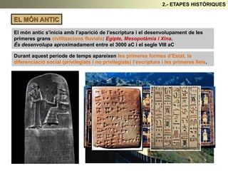 EL MÓN ANTIC
El món antic s'inicia amb l’aparició de l’escriptura i el desenvolupament de les
primeres grans civilitzacions fluvials: Egipte, Mesopotàmia i Xina.
És desenvolupa aproximadament entre el 3000 aC i el segle VIII aC
Durant aquest període de temps apareixen les primeres formes d’Estat, la
diferenciació social (privilegiats i no privilegiats) l’escriptura i les primeres lleis.
2.- ETAPES HISTÒRIQUES
 