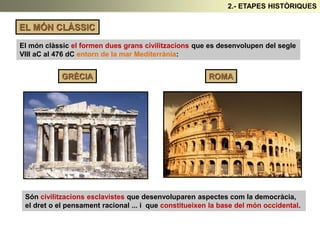 EL MÓN CLÀSSIC
El món clàssic el formen dues grans civilitzacions que es desenvolupen del segle
VIII aC al 476 dC entorn de la mar Mediterrània:
GRÈCIA ROMA
Són civilitzacions esclavistes que desenvoluparen aspectes com la democràcia,
el dret o el pensament racional ... i que constitueixen la base del món occidental.
2.- ETAPES HISTÒRIQUES
 