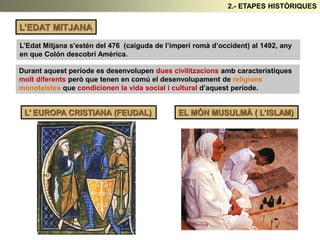 L’EDAT MITJANA
L’Edat Mitjana s'estén del 476 (caiguda de l’imperi romà d’occident) al 1492, any
en que Colón descobrí Amèrica.
Durant aquest període es desenvolupen dues civilitzacions amb característiques
molt diferents però que tenen en comú el desenvolupament de religions
monoteistes que condicionen la vida social i cultural d’aquest període.
L’ EUROPA CRISTIANA (FEUDAL) EL MÓN MUSULMÀ ( L’ISLAM)
2.- ETAPES HISTÒRIQUES
 