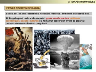 L’EDAT CONTEMPORANIA
S'inicia al 1789 amb l’esclat de la Revolució Francesa i arriba fins els nostres dies.
Al llarg d’aquest període el món pateix grans transformacions polítiques,
econòmiques, socials i culturals i la humanitat assolirà un nivells de progrés i
destrucció com no s’havien conegut mai.
2.- ETAPES HISTÒRIQUES
 