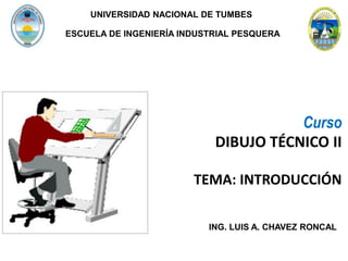 Curso
DIBUJO TÉCNICO II
TEMA: INTRODUCCIÓN
ING. LUIS A. CHAVEZ RONCAL
ESCUELA DE INGENIERÍA INDUSTRIAL PESQUERA
UNIVERSIDAD NACIONAL DE TUMBES
 