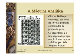 A Máquina Analítica
                                     υ   Charles Babbage
                                         concebeu, por volta
                                         de 1840, o primeiro
                                         computador de
                                         propósito geral.
                                     υ   Os algoritmos e a
                                         linguagem de progra-
                                         mação foram desen-
                                         volvidos por Ada
                                         Augusta Byron.
Introdução à Ciência
                        Eduardo Nicola F. Zagari                10
da Computação
 