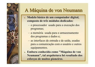 A Máquina de von Neumann
υ   Modelo básico de um computador digital,
    composto de três módulos dedicados:
                                 dedicados
     – o processador usado para a execução dos
       programas;
     – a memória usada para o armazenamento
       dos programas e dados e;
     – as interfaces de entrada e de saída, usadas
       para a comunicação com o usuário e outros
       equipamentos.
υ   Embora conhecida como "Máquina de von
    Neumann", tal arquitetura foi resultado dos
    esforços de muitos pioneiros.
                         pioneiros
 