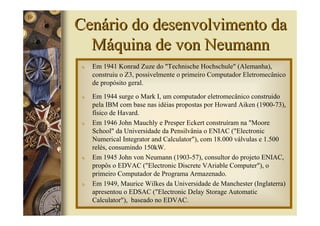 Cenário do desenvolvimento da
  Máquina de von Neumann
 υ   Em 1941 Konrad Zuze do "Technische Hochschule" (Alemanha),
     construiu o Z3, possivelmente o primeiro Computador Eletromecânico
     de propósito geral.
 υ   Em 1944 surge o Mark I, um computador eletromecânico construido
     pela IBM com base nas idéias propostas por Howard Aiken (1900-73),
     físico de Havard.
 υ   Em 1946 John Mauchly e Presper Eckert construíram na "Moore
     School" da Universidade da Pensilvânia o ENIAC ("Electronic
     Numerical Integrator and Calculator"), com 18.000 válvulas e 1.500
     relés, consumindo 150kW.
 υ   Em 1945 John von Neumann (1903-57), consultor do projeto ENIAC,
     propôs o EDVAC ("Electronic Discrete VAriable Computer"), o
     primeiro Computador de Programa Armazenado.
 υ   Em 1949, Maurice Wilkes da Universidade de Manchester (Inglaterra)
     apresentou o EDSAC ("Electronic Delay Storage Automatic
     Calculator"), baseado no EDVAC.
 