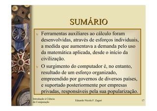 SUMÁRIO
  υ    Ferramentas auxiliares ao cálculo foram
       desenvolvidas, através de esforços individuais,
       a medida que aumentava a demanda pelo uso
       da matemática aplicada, desde o início da
       civilização.
  υ    O surgimento do computador é, no entanto,
       resultado de um esforço organizado,
       empreendido por governos de diversos países,
       e suportado posteriormente por empresas
       privadas, responsáveis pela sua popularização.
Introdução à Ciência
                        Eduardo Nicola F. Zagari         17
da Computação
 
