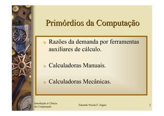 Primórdios da Computação

        υ   Razões da demanda por ferramentas
            auxiliares de cálculo.

        υ   Calculadoras Manuais.

        υ   Calculadoras Mecânicas.


Introdução à Ciência
                       Eduardo Nicola F. Zagari   2
da Computação
 