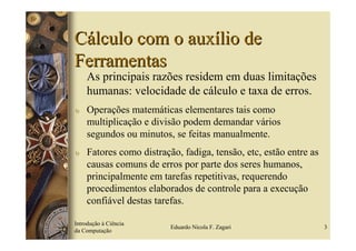 Cálculo com o auxílio de
Ferramentas
    As principais razões residem em duas limitações
    humanas: velocidade de cálculo e taxa de erros.
υ   Operações matemáticas elementares tais como
    multiplicação e divisão podem demandar vários
    segundos ou minutos, se feitas manualmente.
υ   Fatores como distração, fadiga, tensão, etc, estão entre as
    causas comuns de erros por parte dos seres humanos,
    principalmente em tarefas repetitivas, requerendo
    procedimentos elaborados de controle para a execução
    confiável destas tarefas.

Introdução à Ciência
                         Eduardo Nicola F. Zagari                 3
da Computação
 