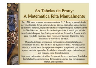 As Tabelas de Prony:
  A Matemática feita Manualmente
  Em 1794 cem pessoas, sob o comando de G. F. Prony e patrocínio do
governo francês, foram incumbidas do cálculo manual de várias tabelas
de números naturais, incluindo tabelas de logaritmos para números entre
   1 e 200.000 com 19 casas decimais de precisão. A tarefa que incluía
 também tabelas para funções trigonométricas, demandou 2 anos, sendo
    cada resultado calculado duas vezes, por pessoas diferentes, para
                      minimizar a ocorrência de erros.
      O resultado final, apenas para os logaritmos, foram tabelas que
  continham um total de 8 milhões de dígitos decimais. Para reduzir os
  custos, a maior parte da equipe era composta por pessoas que sabiam
  apenas executar operações de adição e subtração, supervisionadas por
                     um pequeno time de matemáticos.
Hoje, uma calculadora científica é capaz de fornecer qualquer dos dados
   das tabelas trigonométricas e de logaritmos, ainda que com precisão
                           menor, em segundos.
 
