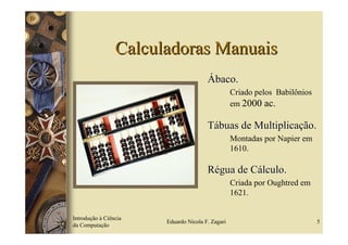 Calculadoras Manuais
                                       Ábaco.
                                                  Criado pelos Babilônios
                                                  em 2000 ac.

                                       Tábuas de Multiplicação.
                                                  Montadas por Napier em
                                                  1610.

                                       Régua de Cálculo.
                                                  Criada por Oughtred em
                                                  1621.


Introdução à Ciência
                       Eduardo Nicola F. Zagari                             5
da Computação
 