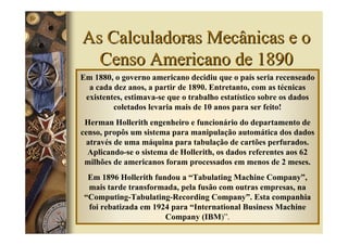 As Calculadoras Mecânicas e o
  Censo Americano de 1890
Em 1880, o governo americano decidiu que o país seria recenseado
  a cada dez anos, a partir de 1890. Entretanto, com as técnicas
 existentes, estimava-se que o trabalho estatístico sobre os dados
         coletados levaria mais de 10 anos para ser feito!
 Herman Hollerith engenheiro e funcionário do departamento de
censo, propôs um sistema para manipulação automática dos dados
 através de uma máquina para tabulação de cartões perfurados.
  Aplicando-se o sistema de Hollerith, os dados referentes aos 62
 milhões de americanos foram processados em menos de 2 meses.
  Em 1896 Hollerith fundou a “Tabulating Machine Company”,
  mais tarde transformada, pela fusão com outras empresas, na
 “Computing-Tabulating-Recording Company”. Esta companhia
  foi rebatizada em 1924 para “International Business Machine
                       Company (IBM)”.
 