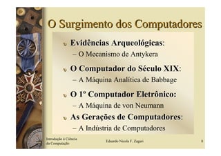 O Surgimento dos Computadores
           υ   Evidências Arqueológicas:
                                  gicas
                 – O Mecanismo de Antykera

           υ   O Computador do Século XIX:
                                      XIX
                 – A Máquina Analítica de Babbage

           υ   O 1º Computador Eletrônico:
                 – A Máquina de von Neumann
           υ   As Gerações de Computadores:
                              Computadores
                 – A Indústria de Computadores
Introdução à Ciência
                           Eduardo Nicola F. Zagari   8
da Computação
 