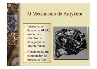 O Mecanismo de Antykera

υ   Instrumento
    datado de 80 AC,
    usado para
    cálculos de
    navegação no
    Mediterrâneo.
υ   Considerado um
    computador de
    programa fixo.
 