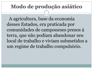 Modo de produção asiático

 A agricultura, base da economia
desses Estados, era praticada por
comunidades de camponeses presos à
terra, que não podiam abandonar seu
local de trabalho e viviam submetidos a
um regime de trabalho compulsório.
 