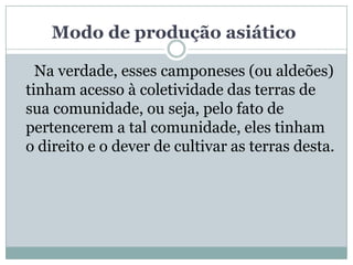Modo de produção asiático

  Na verdade, esses camponeses (ou aldeões)
tinham acesso à coletividade das terras de
sua comunidade, ou seja, pelo fato de
pertencerem a tal comunidade, eles tinham
o direito e o dever de cultivar as terras desta.
 