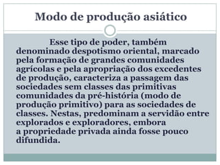 Modo de produção asiático

        Esse tipo de poder, também
denominado despotismo oriental, marcado
pela formação de grandes comunidades
agrícolas e pela apropriação dos excedentes
de produção, caracteriza a passagem das
sociedades sem classes das primitivas
comunidades da pré-história (modo de
produção primitivo) para as sociedades de
classes. Nestas, predominam a servidão entre
explorados e exploradores, embora
a propriedade privada ainda fosse pouco
difundida.
 