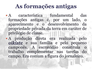 As formações antigas
A      característica  fundamental      das
  formações antigas é, por um lado, o
  aparecimento e o desenvolvimento da
  propriedade privada da terra em caráter de
  privilégio de classe.
 A produção direta era realizada pelo
  oikiste e sua família e pelo pequeno
  camponês. A escravidão constituía o
  trabalho complementar nas tarefas do
  campo. Era comum a figura do jornaleiro.
 