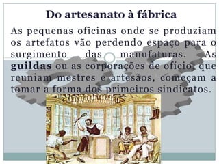 Do artesanato à fábrica
As pequenas oficinas onde se produziam
os artefatos vão perdendo espaço para o
surgimento     das   manufaturas.     As
guildas ou as corporações de ofício, que
reuniam mestres e artesãos, começam a
tomar a forma dos primeiros sindicatos.
 