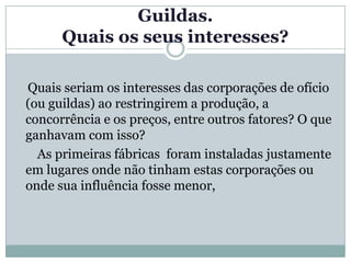 Guildas.
      Quais os seus interesses?

Quais seriam os interesses das corporações de ofício
(ou guildas) ao restringirem a produção, a
concorrência e os preços, entre outros fatores? O que
ganhavam com isso?
  As primeiras fábricas foram instaladas justamente
em lugares onde não tinham estas corporações ou
onde sua influência fosse menor,
 