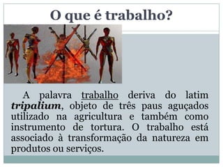 O que é trabalho?




   A palavra trabalho deriva do latim
tripalium, objeto de três paus aguçados
utilizado na agricultura e também como
instrumento de tortura. O trabalho está
associado à transformação da natureza em
produtos ou serviços.
 