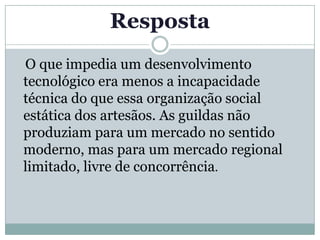 Resposta
O que impedia um desenvolvimento
tecnológico era menos a incapacidade
técnica do que essa organização social
estática dos artesãos. As guildas não
produziam para um mercado no sentido
moderno, mas para um mercado regional
limitado, livre de concorrência.
 