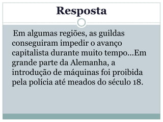 Resposta
Em algumas regiões, as guildas
conseguiram impedir o avanço
capitalista durante muito tempo...Em
grande parte da Alemanha, a
introdução de máquinas foi proibida
pela polícia até meados do século 18.
 
