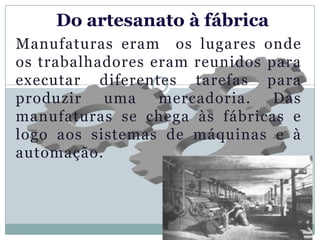 Do artesanato à fábrica
Manufaturas eram os lugares onde
os trabalhadores eram reunidos para
executar diferentes tarefas para
produzir   uma    mercadoria.   Das
manufaturas se chega às fábricas e
logo aos sistemas de máquinas e à
automação.
 