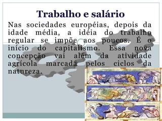 Trabalho e salário
Nas sociedades européias, depois da
idade média, a idéia do trabalho
regular se impõe aos poucos. É o
início do capitalismo. Essa nova
concepção vai além da atividade
agrícola marcada pelos ciclos da
natureza.
 