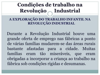 Condições de trabalho na
      Revolução    Industrial
 A EXPLORAÇÃO DO TRABALHO INFANTIL NA
         REVOLUÇÃO INDUSTRIAL


Durante a Revolução Industrial houve uma
grande oferta de emprego nas fábricas a ponto
de várias famílias mudarem-se das áreas rurais
bastante afastadas para a cidade. Muitas
famílias eram tão miseráveis, que eram
obrigadas a incorporar a criança ao trabalho na
fábrica sob condições rígidas e desumanas.
 