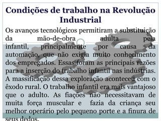 Condições de trabalho na Revolução
            Industrial
Os avanços tecnológicos permitiram a substituição
da         mão-de-obra           adulta        pela
infantil,   principalmente      por     causa    da
automação, que não exigia muito conhecimento
dos empregados. Essas foram as principais razões
para a inserção do trabalho infantil nas indústrias.
A massificação dessa exploração aconteceu com o
êxodo rural. O trabalho infantil era mais vantajoso
que o adulto. As fiações não necessitavam de
muita força muscular e fazia da criança seu
melhor operário pelo pequeno porte e a finura de
 